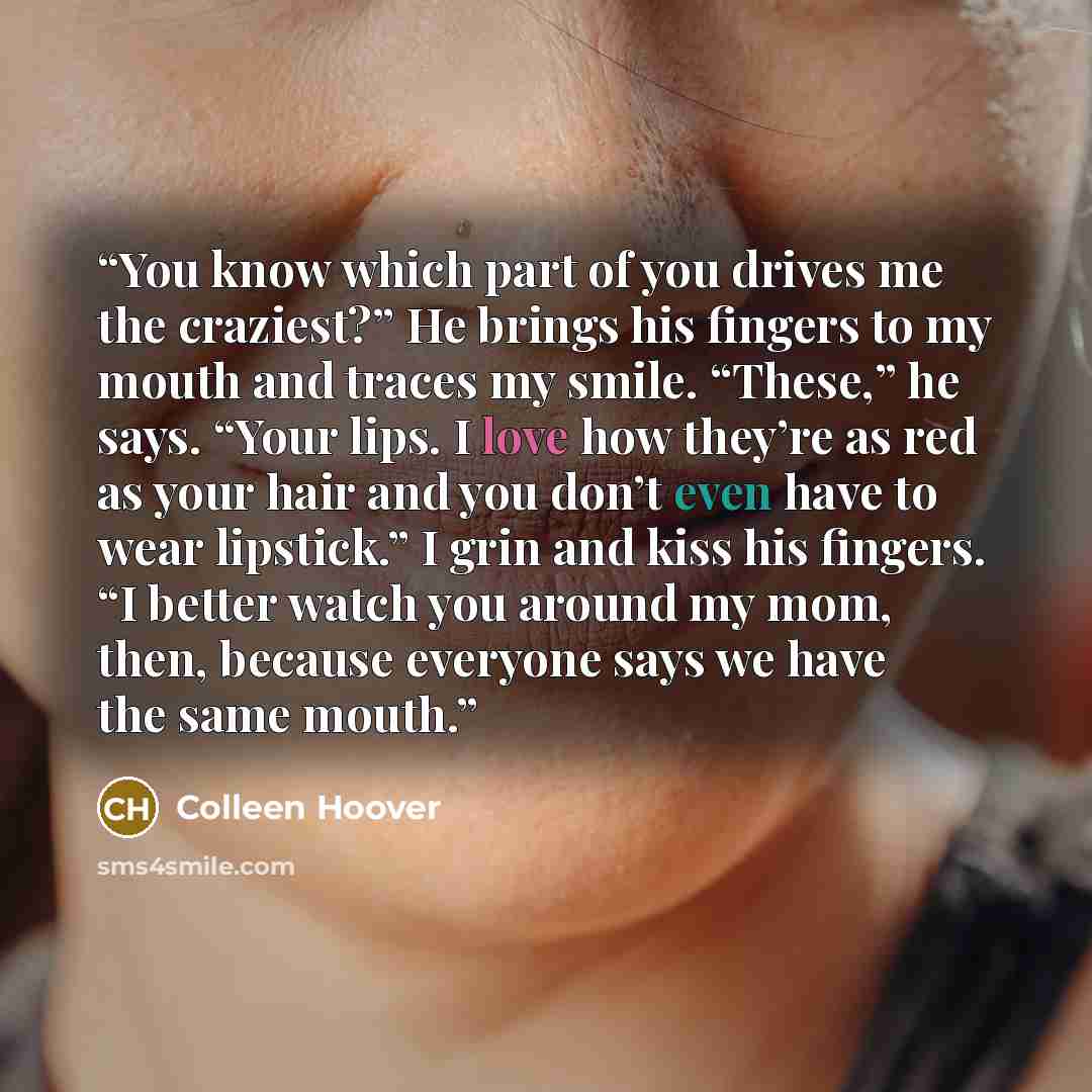 “You know which part of you drives me the craziest?” He brings his fingers to my mouth and traces my smile. “These,” he says. “Your lips. I love how they’re as red as your hair and you don’t even have to wear lipstick.” I grin and kiss his fingers. “I better watch you around my mom, then, because…” quote by Colleen Hoover