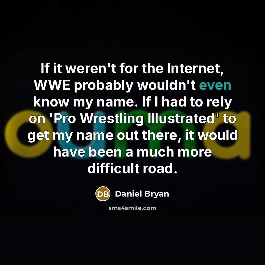 “If it weren't for the Internet, WWE probably wouldn't even know my name. If I had to rely on 'Pro Wrestling Illustrated' to get my name out there, it would have been a much more difficult road.” quote by Daniel Bryan