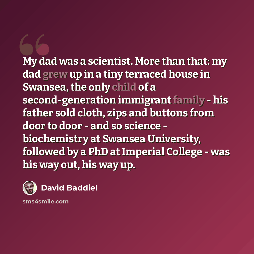 “My dad was a scientist. More than that: my dad grew up in a tiny terraced house in Swansea, the only child of a second-generation immigrant family - his father sold cloth, zips and buttons from door to door - and so science - biochemistry at Swansea University, followed by a PhD at Imperial…” quote by David Baddiel