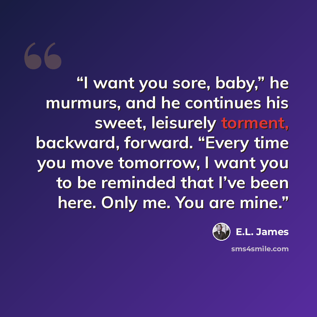 “I want you sore, baby,” he murmurs, and he continues his sweet, leisurely torment, backward, forward. “Every time you move tomorrow, I want you to be reminded that I’ve been here. Only me. You are mine.” quote by E.L. James