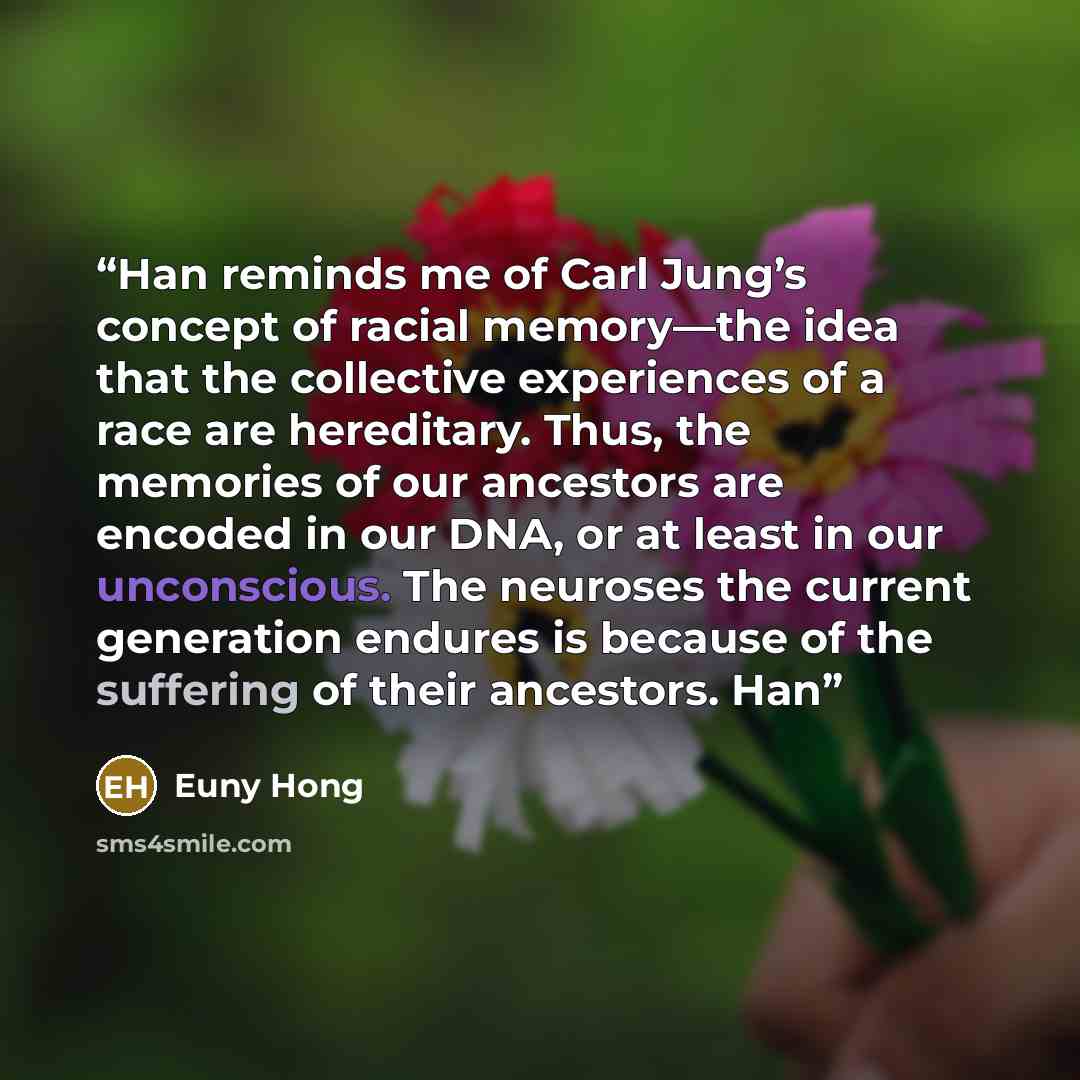 “Han reminds me of Carl Jung’s concept of racial memory—the idea that the collective experiences of a race are hereditary. Thus, the memories of our ancestors are encoded in our DNA, or at least in our unconscious. The neuroses the current generation endures is because of the suffering of their…” quote by Euny Hong