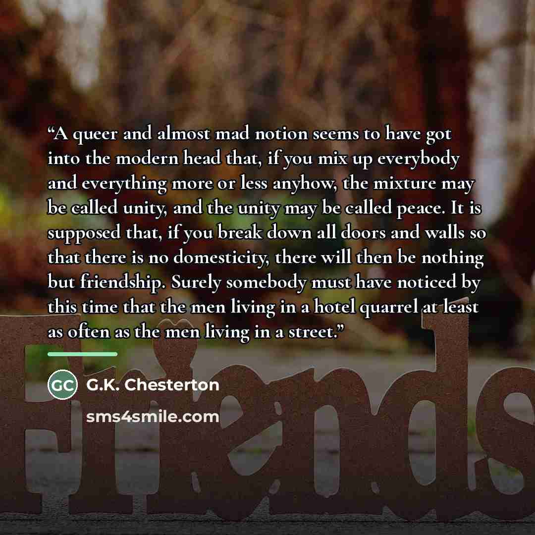 “A queer and almost mad notion seems to have got into the modern head that, if you mix up everybody and everything more or less anyhow, the mixture may be called unity, and the unity may be called peace. It is supposed that, if you break down all doors and walls so that there is no domesticity…” quote by G.K. Chesterton