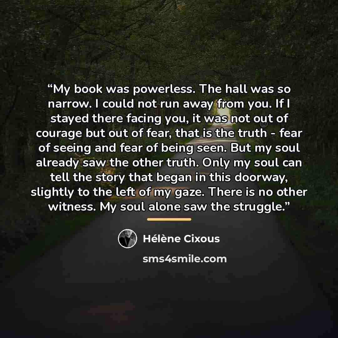 “My book was powerless. The hall was so narrow. I could not run away from you. If I stayed there facing you, it was not out of courage but out of fear, that is the truth - fear of seeing and fear of being seen. But my soul already saw the other truth. Only my soul can tell the story that began in…” quote by Hélène Cixous
