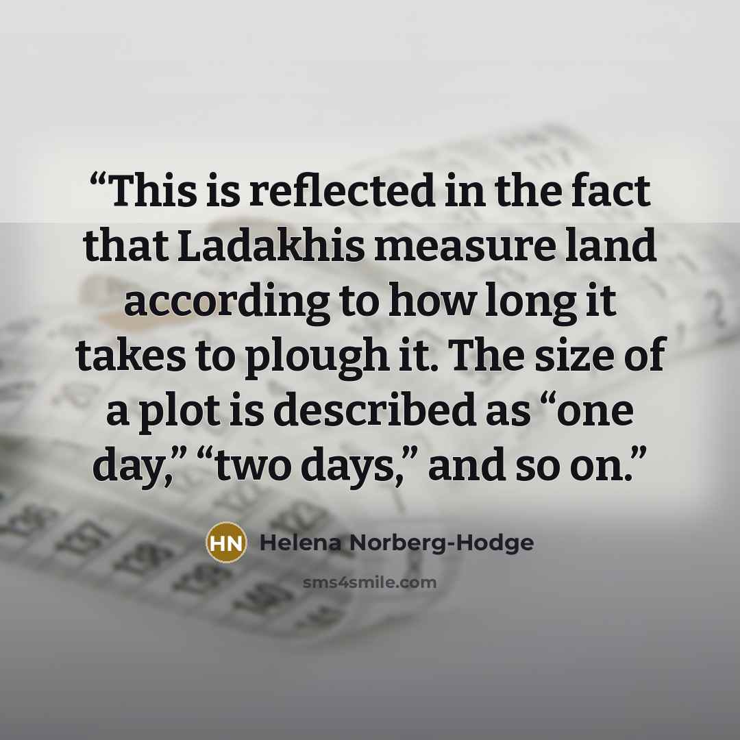 “This is reflected in the fact that Ladakhis measure land according to how long it takes to plough it. The size of a plot is described as “one day,” “two days,” and so on.” quote by Helena Norberg-Hodge
