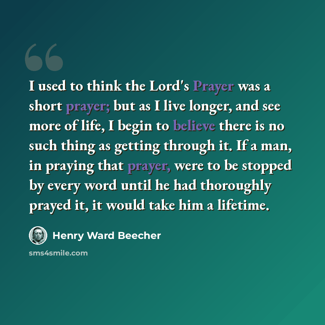 “I used to think the Lord's Prayer was a short prayer; but as I live longer, and see more of life, I begin to believe there is no such thing as getting through it. If a man, in praying that prayer, were to be stopped by every word until he had thoroughly prayed it, it would take him a lifetime.” quote by Henry Ward Beecher