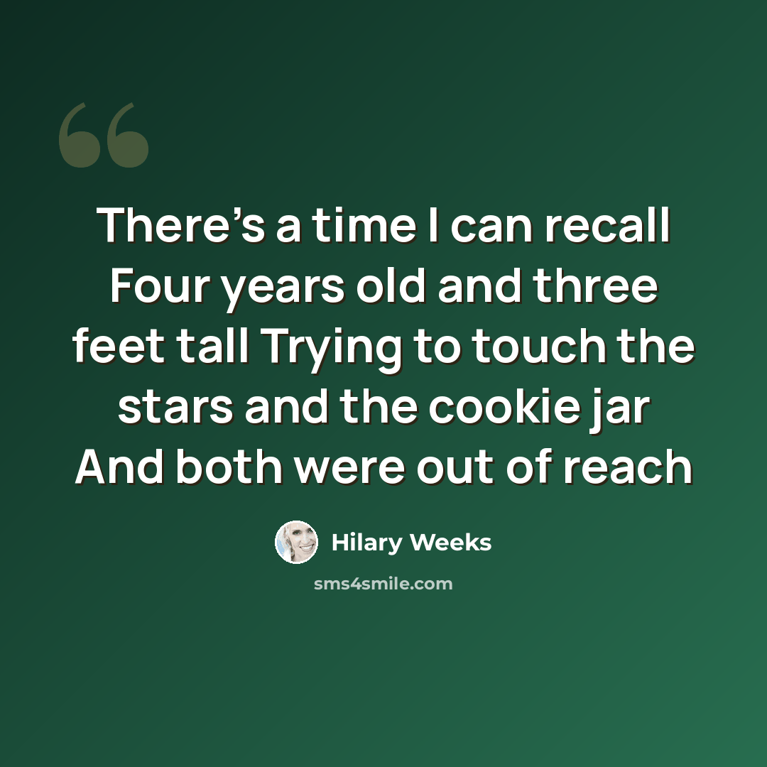 “There's a time I can recall Four years old and three feet tall Trying to touch the stars and the cookie jar And both were out of reach” quote by Hilary Weeks