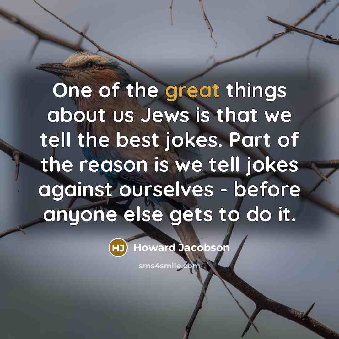 “One of the great things about us Jews is that we tell the best jokes. Part of the reason is we tell jokes against ourselves - before anyone else gets to do it.” quote by Howard Jacobson