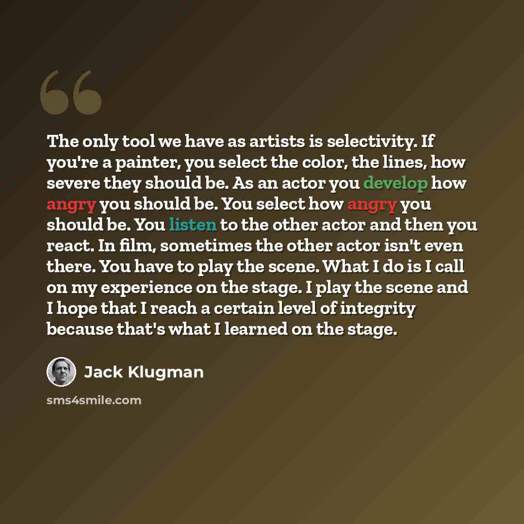“The only tool we have as artists is selectivity. If you're a painter, you select the color, the lines, how severe they should be. As an actor you develop how angry you should be. You select how angry you should be. You listen to the other actor and then you react. In film, sometimes the other…” quote by Jack Klugman