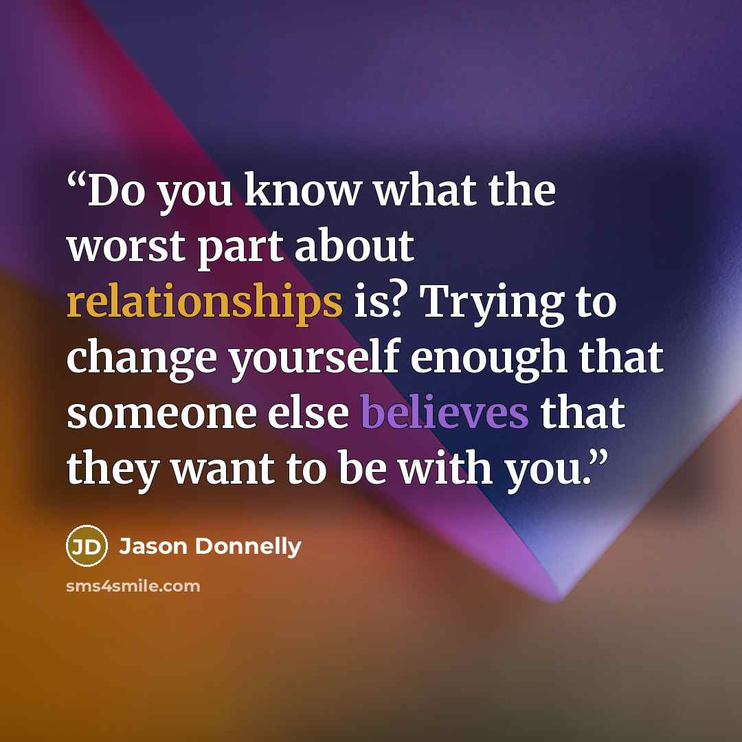 “Do you know what the worst part about relationships is? Trying to change yourself enough that someone else believes that they want to be with you.” quote by Jason Donnelly