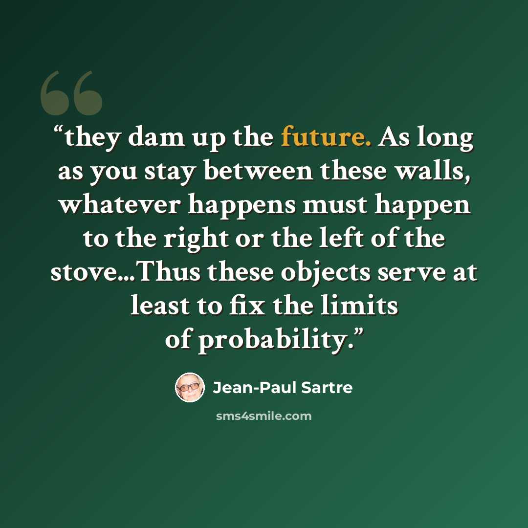 “they dam up the future. As long as you stay between these walls, whatever happens must happen to the right or the left of the stove...Thus these objects serve at least to fix the limits of probability.” quote by Jean-Paul Sartre