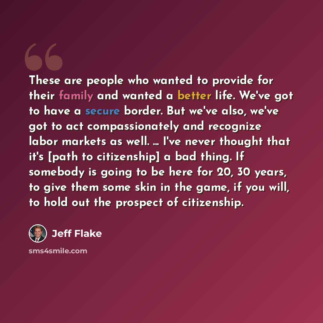 “These are people who wanted to provide for their family and wanted a better life. We've got to have a secure border. But we've also, we've got to act compassionately and recognize labor markets as well. ... I've never thought that it's [path to citizenship] a bad thing. If somebody is going to be…” quote by Jeff Flake
