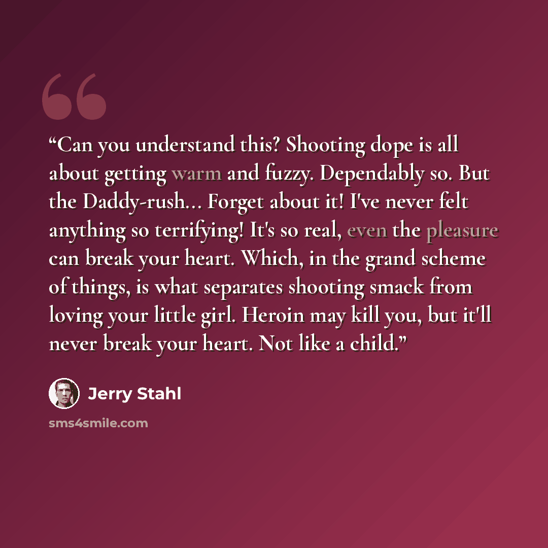 “Can you understand this? Shooting dope is all about getting warm and fuzzy. Dependably so. But the Daddy-rush... Forget about it! I've never felt anything so terrifying! It's so real, even the pleasure can break your heart. Which, in the grand scheme of things, is what separates shooting smack…” quote by Jerry Stahl
