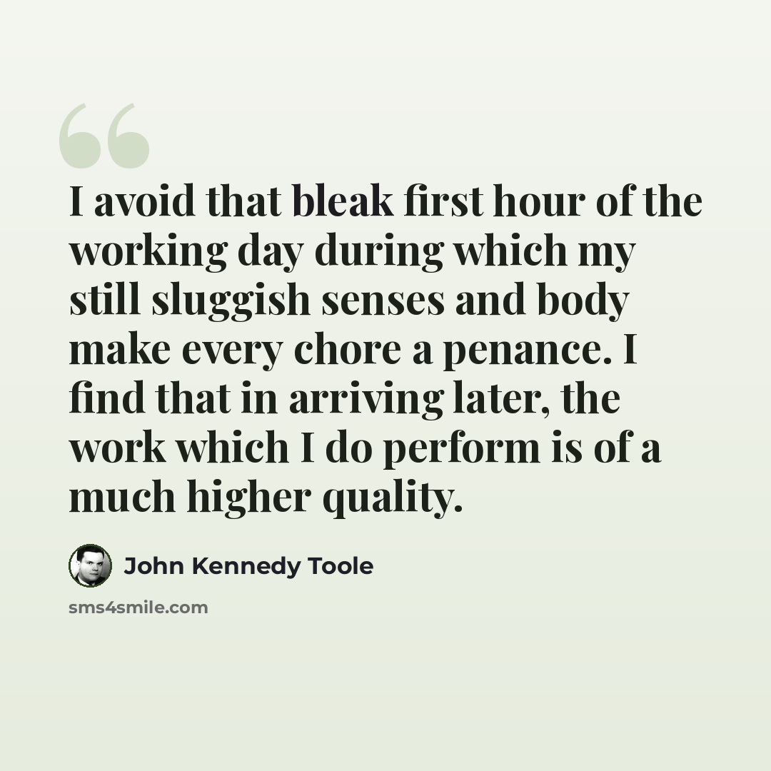 “I avoid that bleak first hour of the working day during which my still sluggish senses and body make every chore a penance. I find that in arriving later, the work which I do perform is of a much higher quality.” quote by John Kennedy Toole