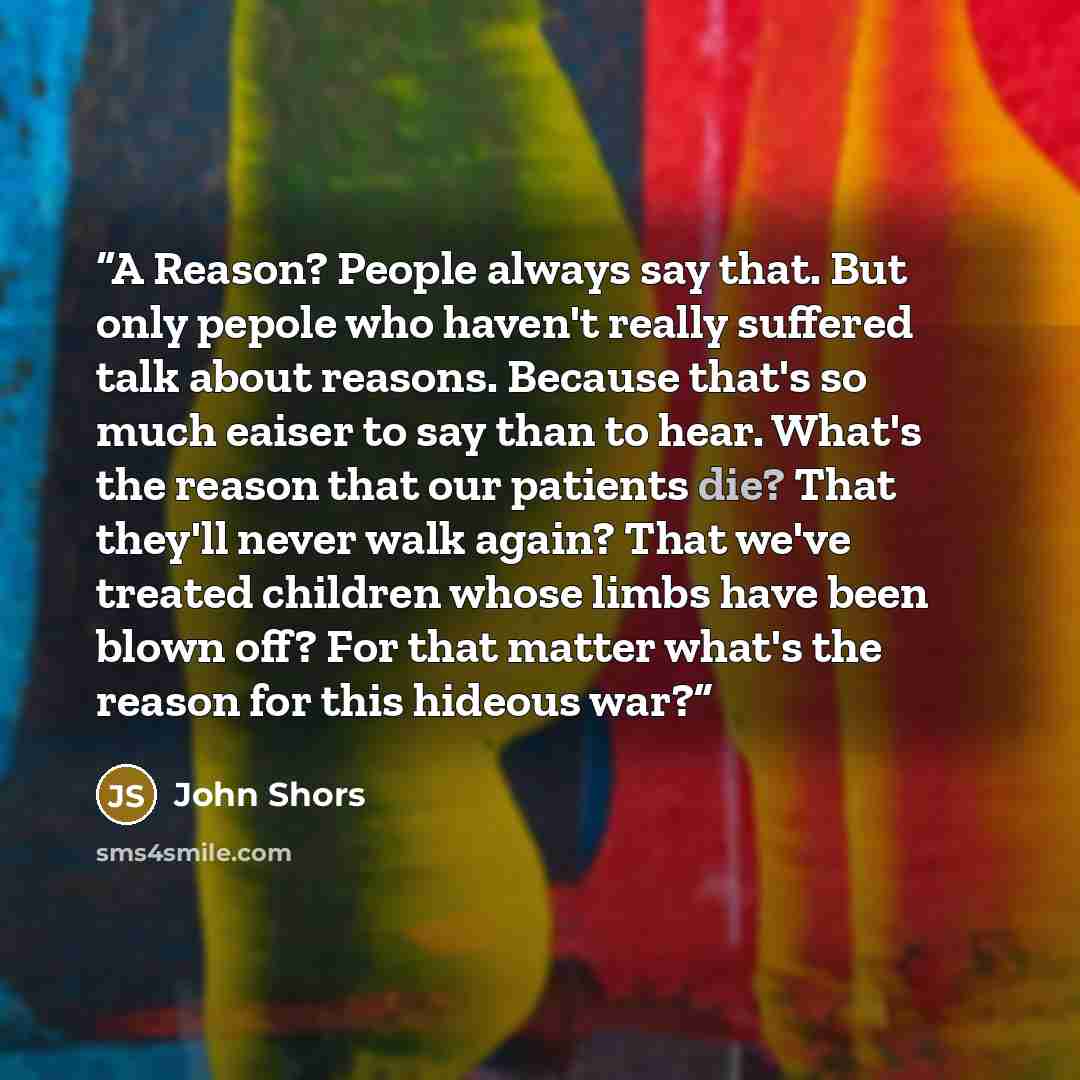 “A Reason? People always say that. But only pepole who haven't really suffered talk about reasons. Because that's so much eaiser to say than to hear. What's the reason that our patients die? That they'll never walk again? That we've treated children whose limbs have been blown off? For that matter…” quote by John Shors