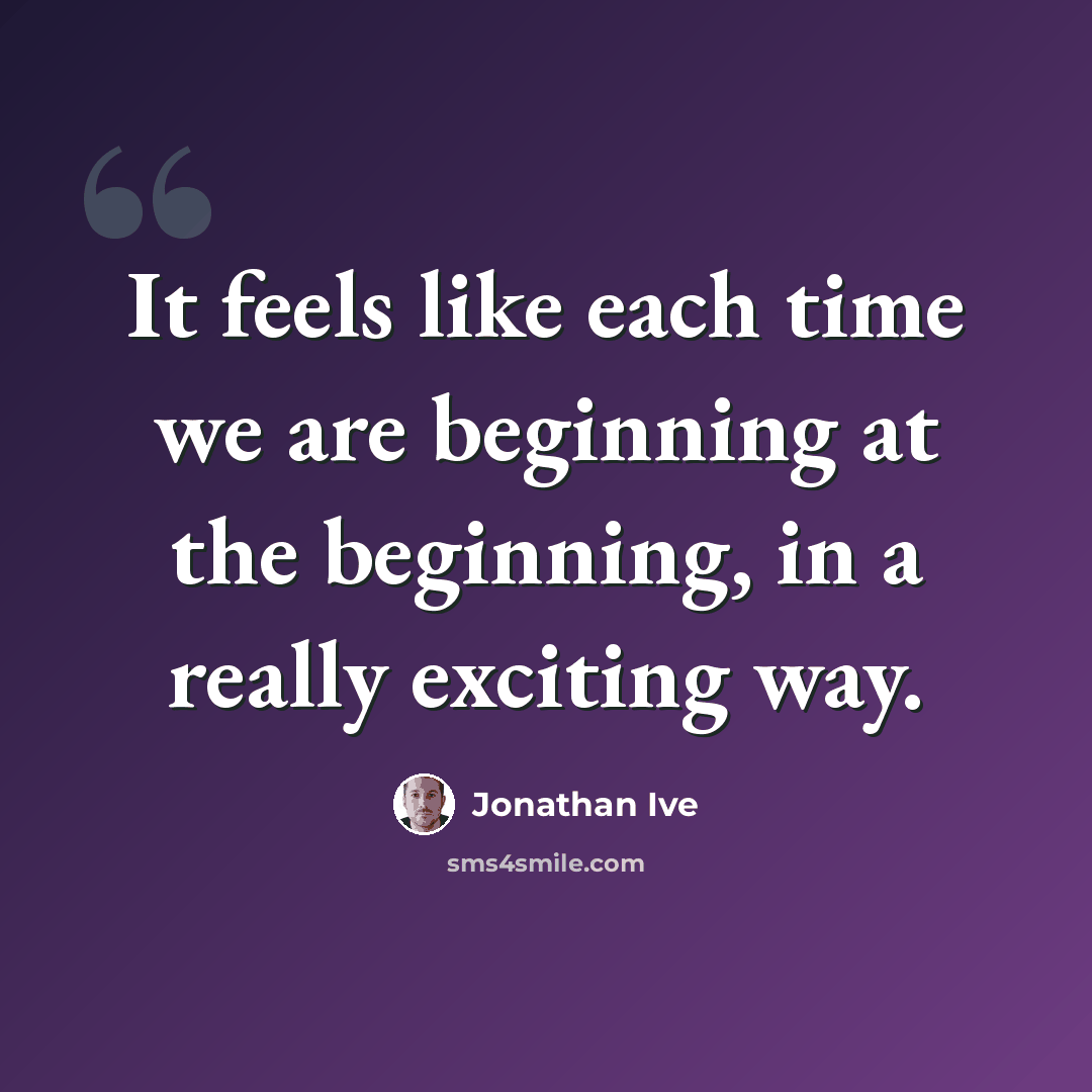 “It feels like each time we are beginning at the beginning, in a really exciting way.” quote by Jonathan Ive
