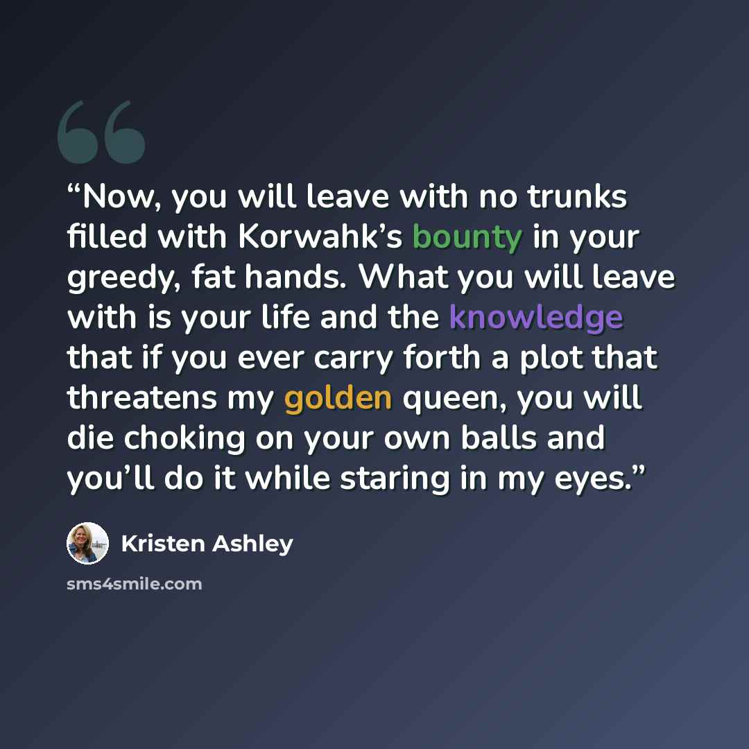 “Now, you will leave with no trunks filled with Korwahk’s bounty in your greedy, fat hands. What you will leave with is your life and the knowledge that if you ever carry forth a plot that threatens my golden queen, you will die choking on your own balls and you’ll do it while staring in my eyes.” quote by Kristen Ashley
