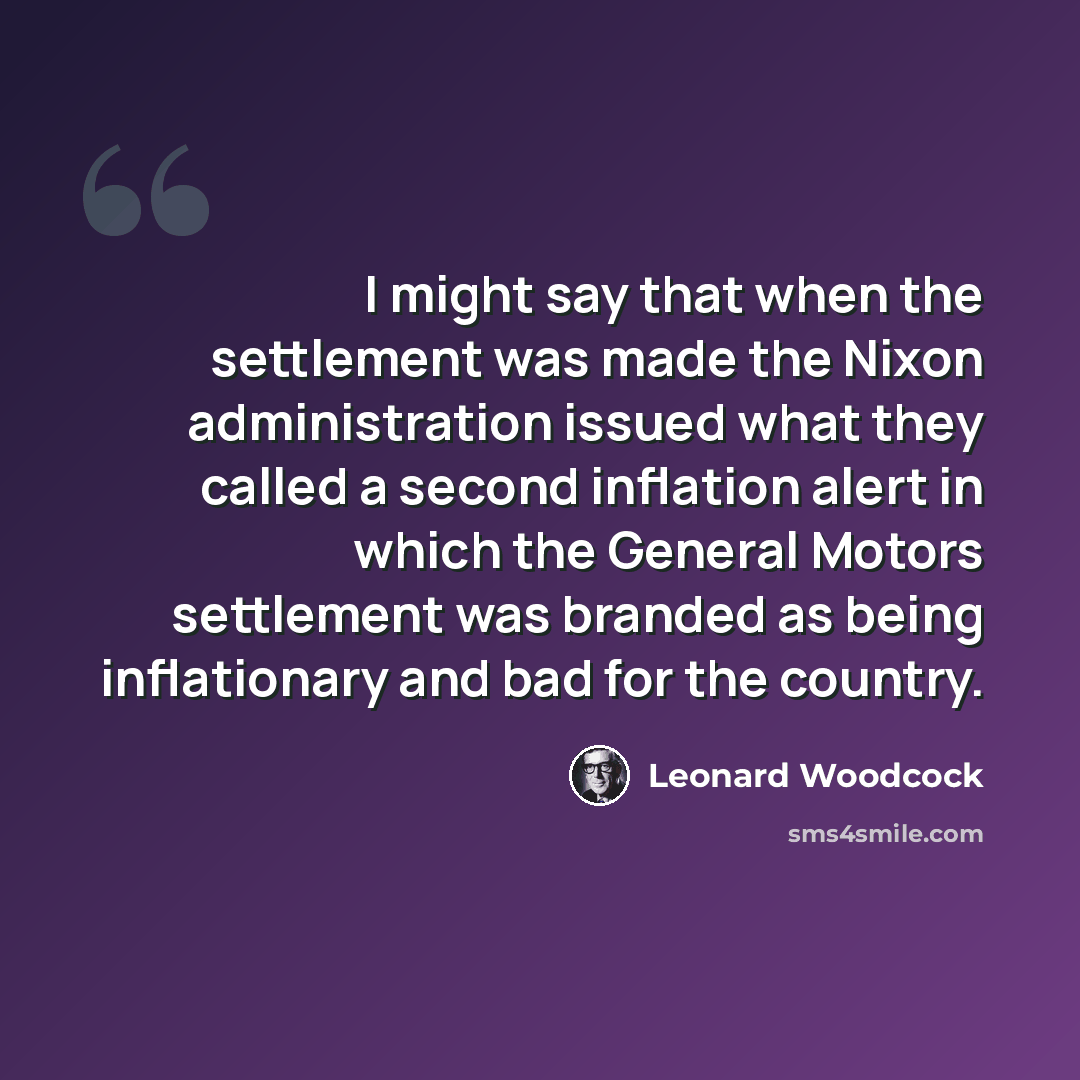 “I might say that when the settlement was made the Nixon administration issued what they called a second inflation alert in which the General Motors settlement was branded as being inflationary and bad for the country.” quote by Leonard Woodcock
