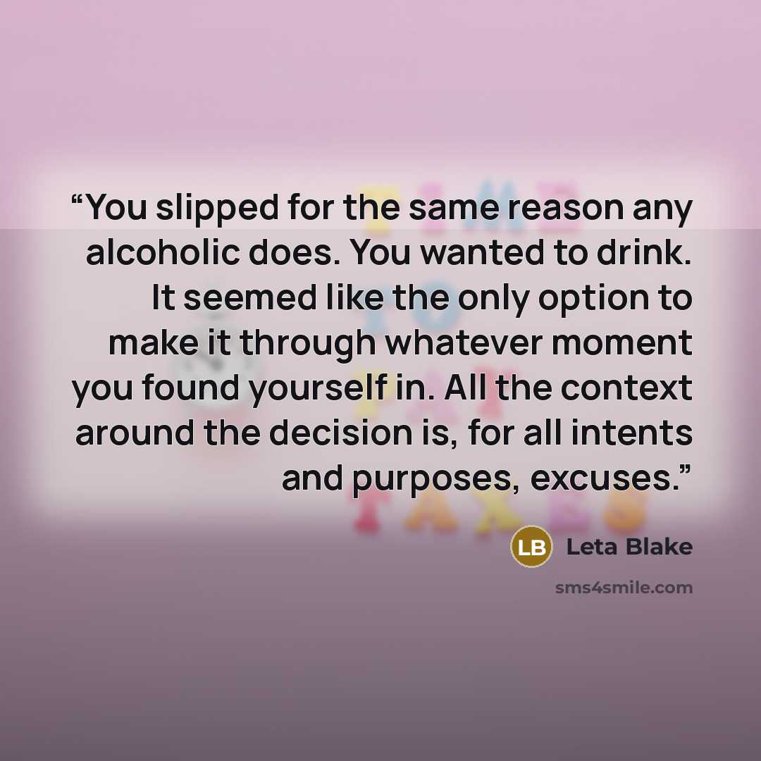 “You slipped for the same reason any alcoholic does. You wanted to drink. It seemed like the only option to make it through whatever moment you found yourself in. All the context around the decision is, for all intents and purposes, excuses.” quote by Leta Blake