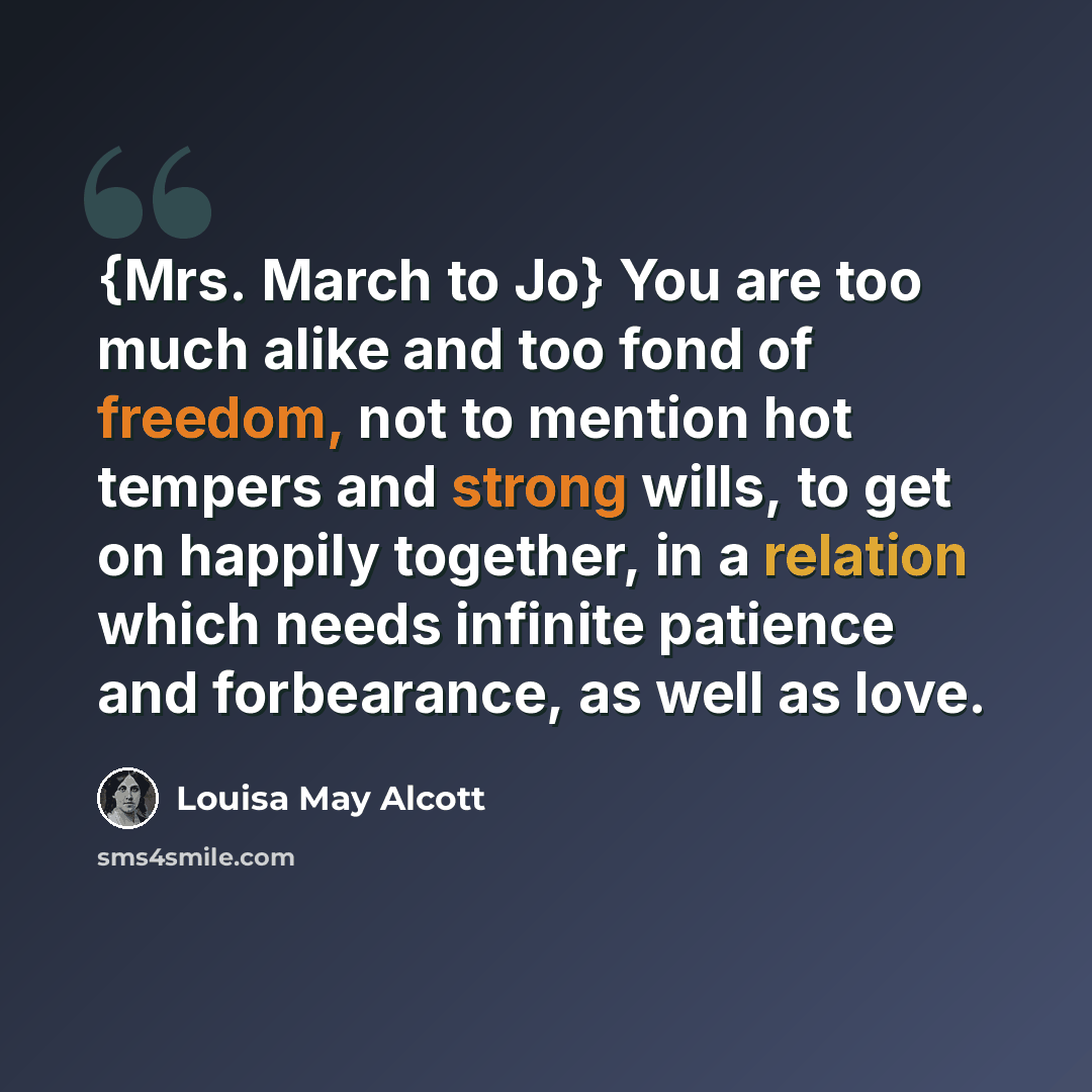 “{Mrs. March to Jo} You are too much alike and too fond of freedom, not to mention hot tempers and strong wills, to get on happily together, in a relation which needs infinite patience and forbearance, as well as love.” quote by Louisa May Alcott
