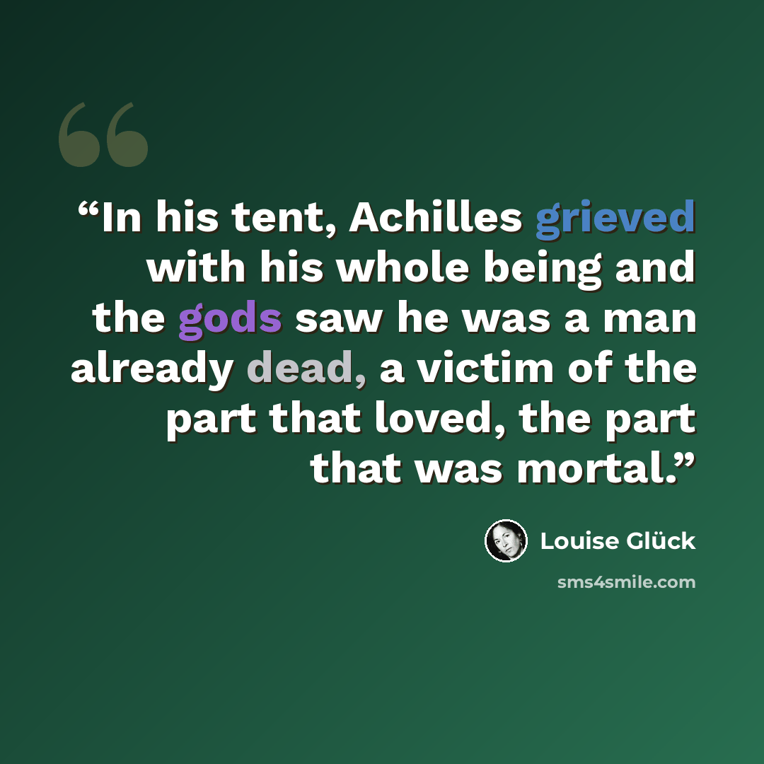 “In his tent, Achilles grieved with his whole being and the gods saw he was a man already dead, a victim of the part that loved, the part that was mortal.” quote by Louise Glück
