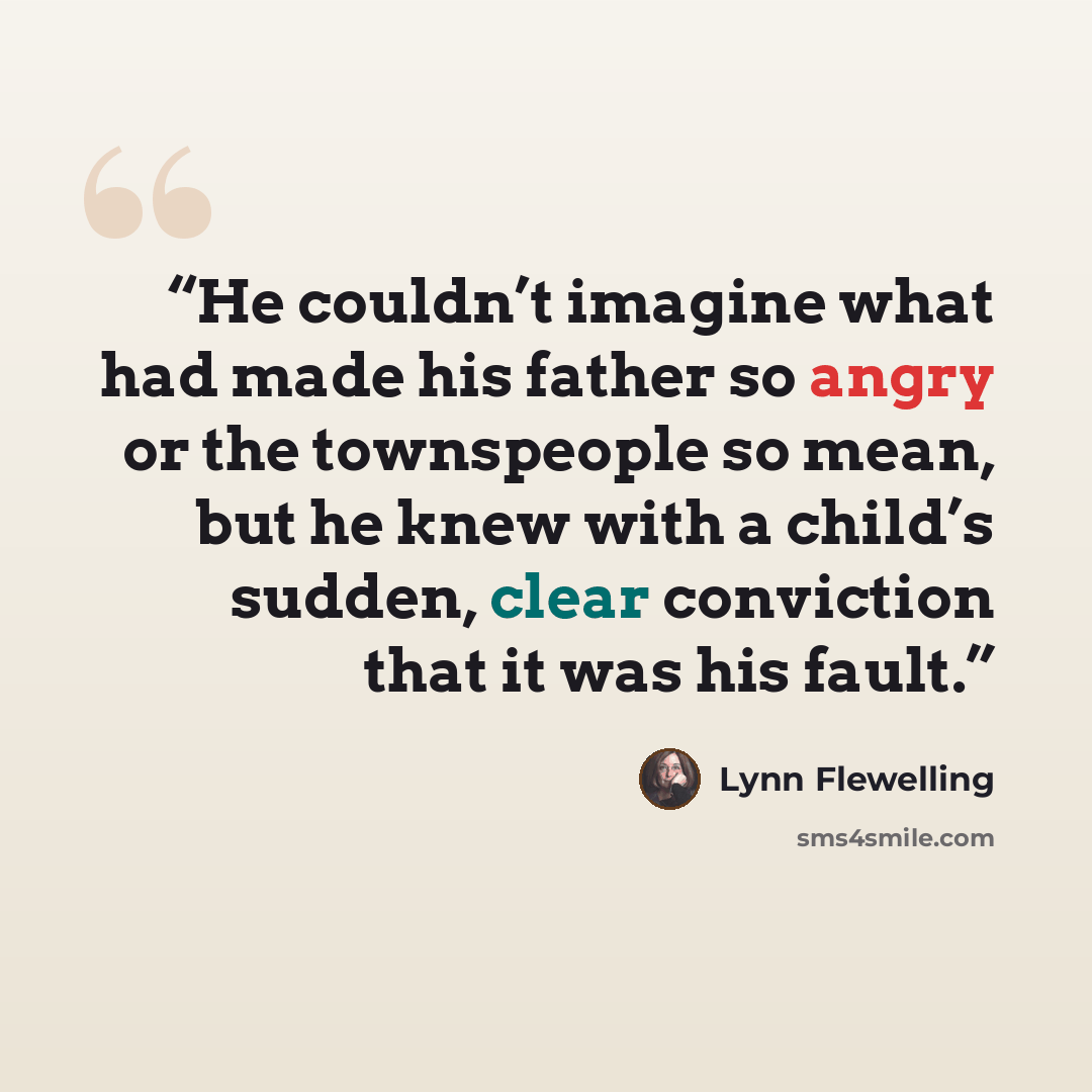 “He couldn’t imagine what had made his father so angry or the townspeople so mean, but he knew with a child’s sudden, clear conviction that it was his fault.” quote by Lynn Flewelling