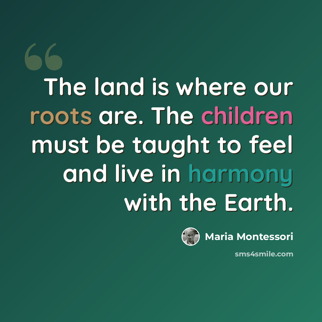 “The land is where our roots are. The children must be taught to feel and live in harmony with the Earth.” quote by Maria Montessori