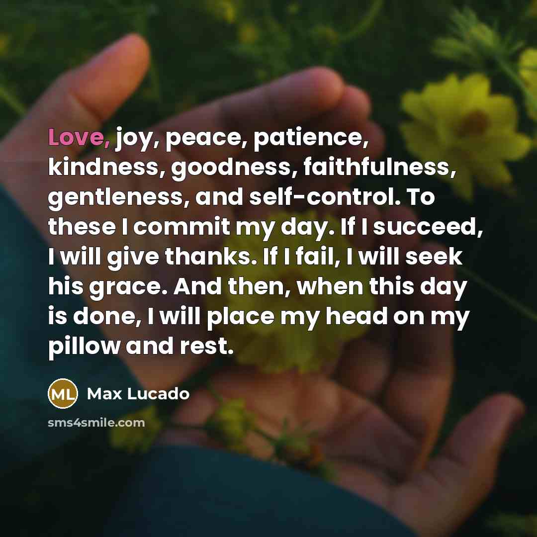 “Love, joy, peace, patience, kindness, goodness, faithfulness, gentleness, and self-control. To these I commit my day. If I succeed, I will give thanks. If I fail, I will seek his grace. And then, when this day is done, I will place my head on my pillow and rest.” quote by Max Lucado