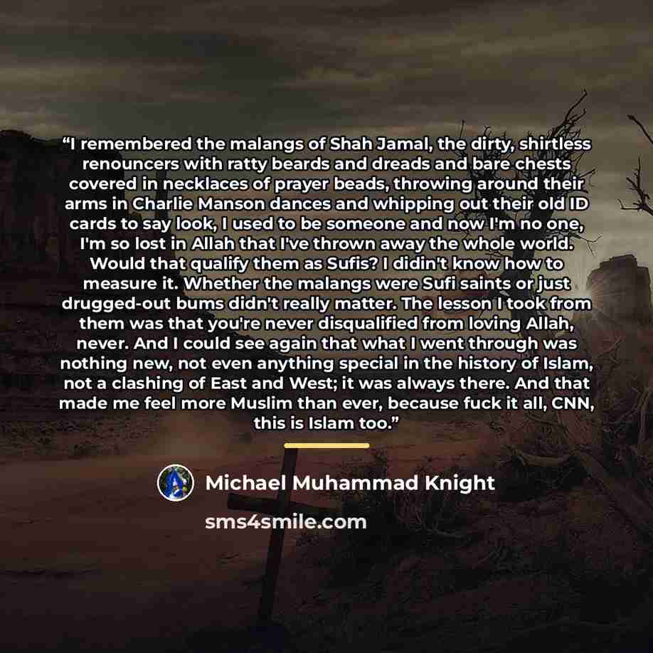 “I remembered the malangs of Shah Jamal, the dirty, shirtless renouncers with ratty beards and dreads and bare chests covered in necklaces of prayer beads, throwing around their arms in Charlie Manson dances and whipping out their old ID cards to say look, I used to be someone and now I'm no one…” quote by Michael Muhammad Knight