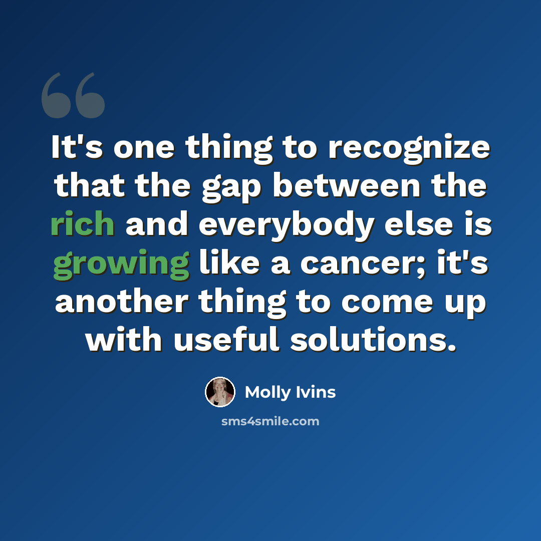 “It's one thing to recognize that the gap between the rich and everybody else is growing like a cancer; it's another thing to come up with useful solutions.” quote by Molly Ivins