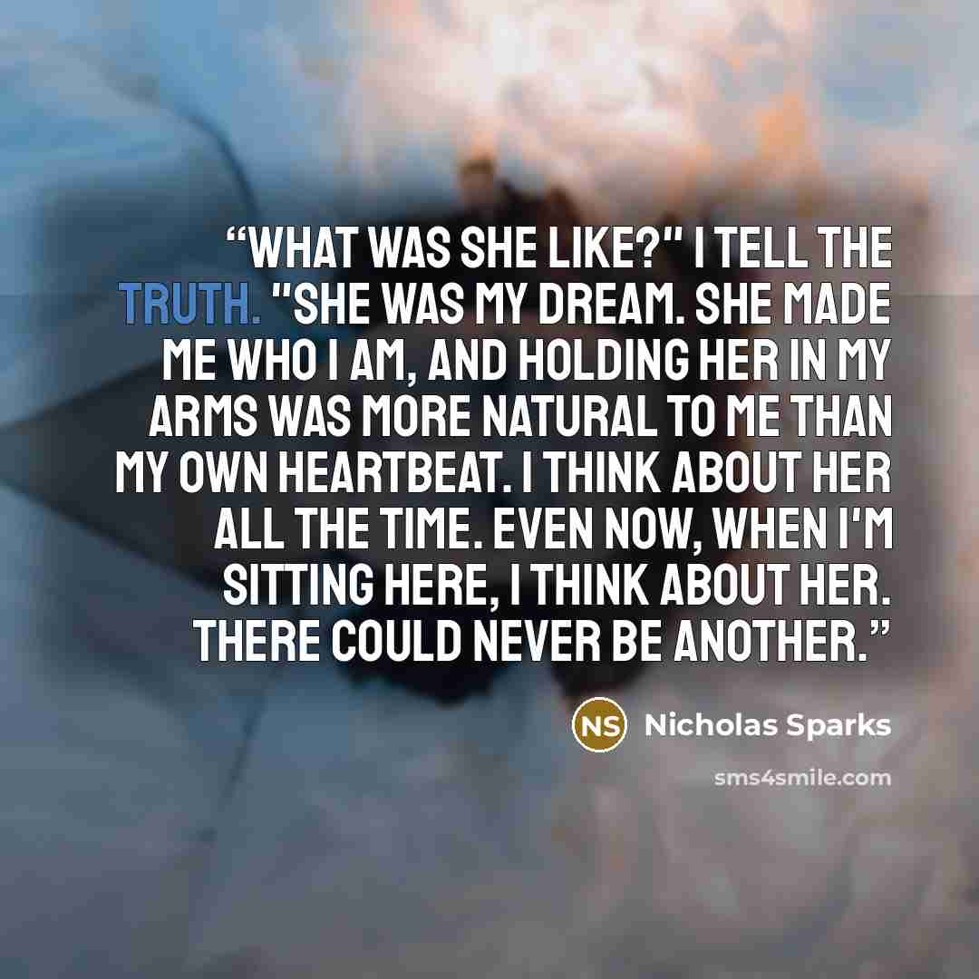 “What was she like?" I tell the truth. "She was my dream. She made me who I am, and holding her in my arms was more natural to me than my own heartbeat. I think about her all the time. Even now, when I'm sitting here, I think about her. There could never be another.” quote by Nicholas Sparks