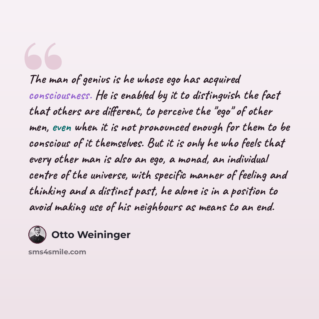 “The man of genius is he whose ego has acquired consciousness. He is enabled by it to distinguish the fact that others are different, to perceive the "ego" of other men, even when it is not pronounced enough for them to be conscious of it themselves. But it is only he who feels that every other man…” quote by Otto Weininger