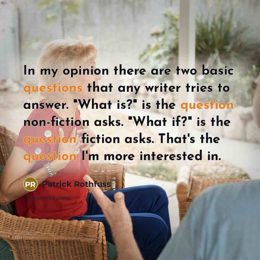 “In my opinion there are two basic questions that any writer tries to answer. "What is?" is the question non-fiction asks. "What if?" is the question fiction asks. That's the question I'm more interested in.” quote by Patrick Rothfuss