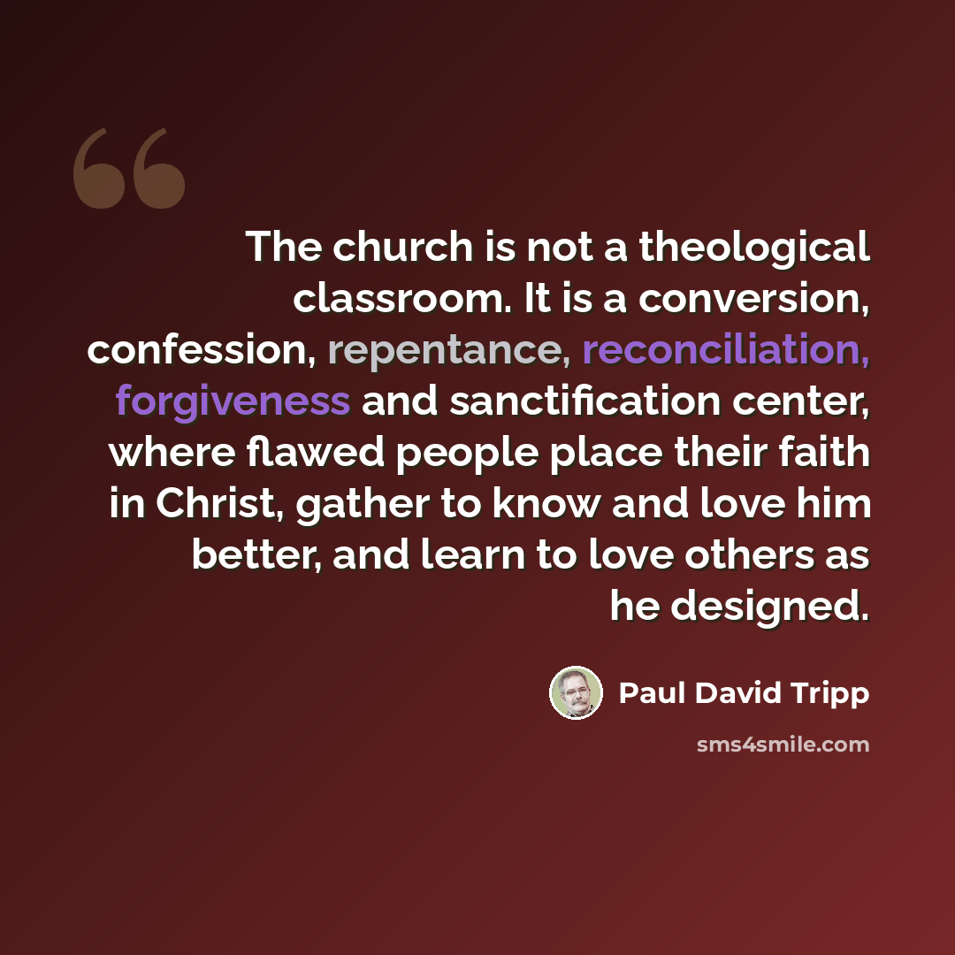 “The church is not a theological classroom. It is a conversion, confession, repentance, reconciliation, forgiveness and sanctification center, where flawed people place their faith in Christ, gather to know and love him better, and learn to love others as he designed.” quote by Paul David Tripp