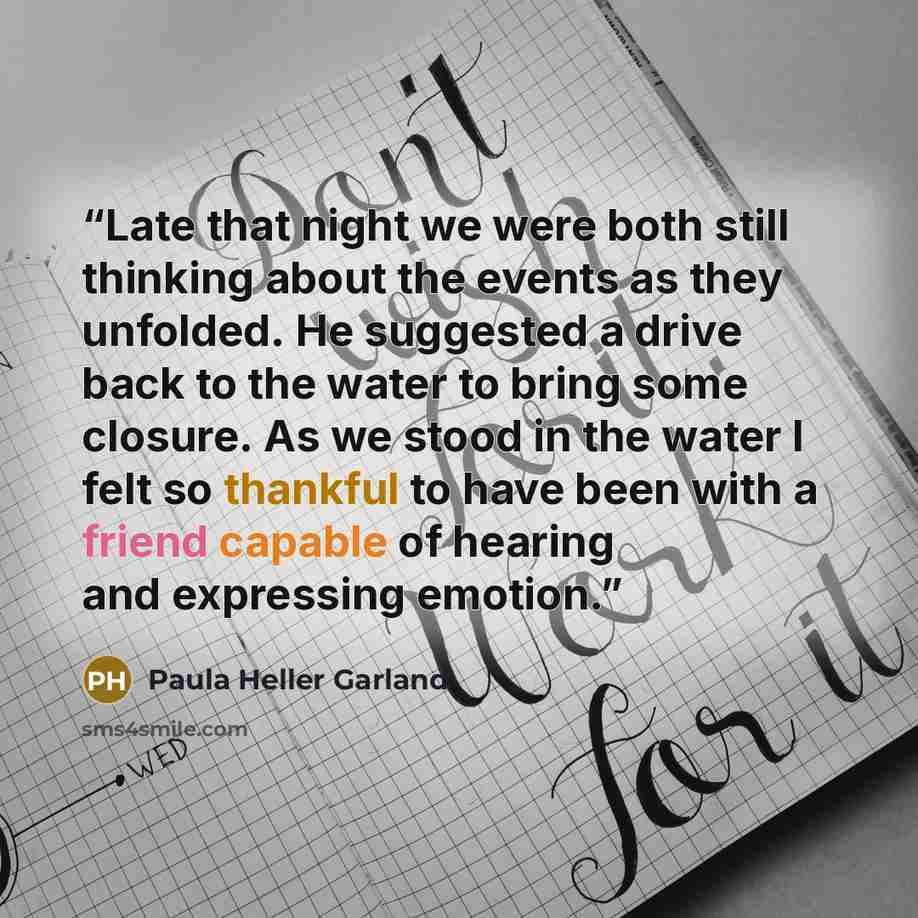 “Late that night we were both still thinking about the events as they unfolded. He suggested a drive back to the water to bring some closure. As we stood in the water I felt so thankful to have been with a friend capable of hearing and expressing emotion.” quote by Paula Heller Garland