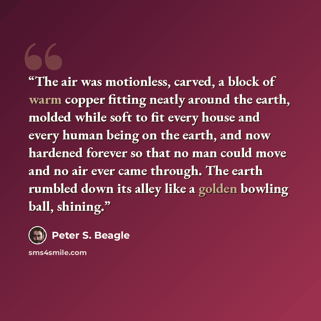 “The air was motionless, carved, a block of warm copper fitting neatly around the earth, molded while soft to fit every house and every human being on the earth, and now hardened forever so that no man could move and no air ever came through. The earth rumbled down its alley like a golden bowling…” quote by Peter S. Beagle