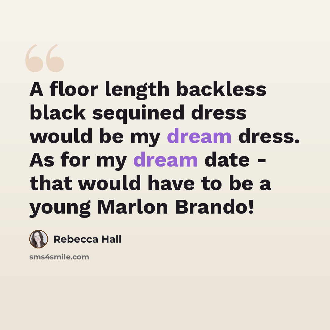 “A floor length backless black sequined dress would be my dream dress. As for my dream date - that would have to be a young Marlon Brando!” quote by Rebecca Hall