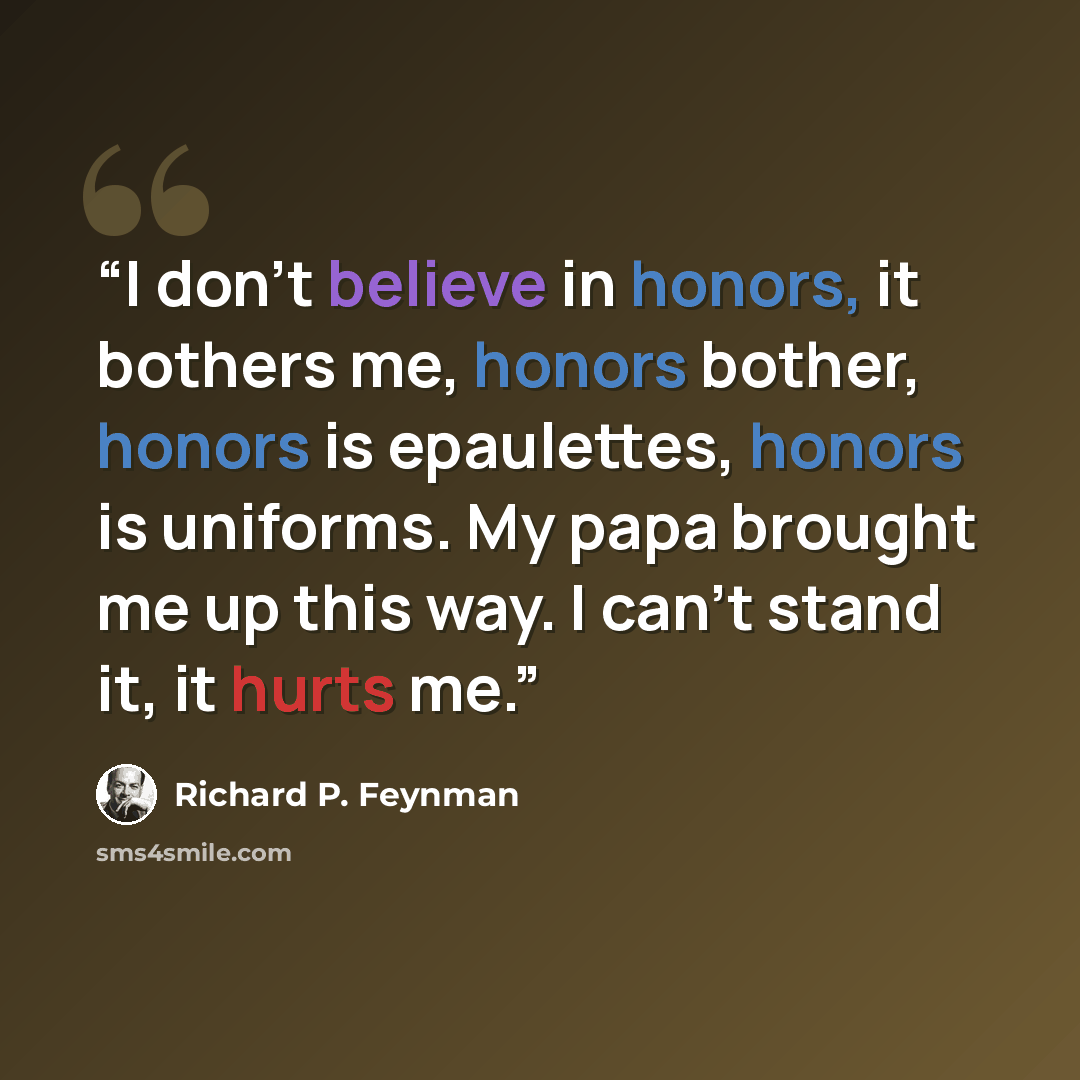 “I don’t believe in honors, it bothers me, honors bother, honors is epaulettes, honors is uniforms. My papa brought me up this way. I can’t stand it, it hurts me.” quote by Richard P. Feynman