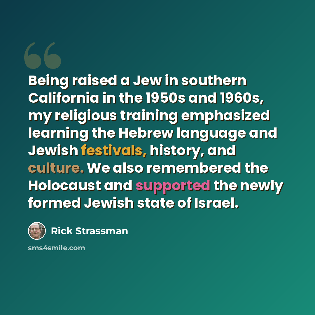 “Being raised a Jew in southern California in the 1950s and 1960s, my religious training emphasized learning the Hebrew language and Jewish festivals, history, and culture. We also remembered the Holocaust and supported the newly formed Jewish state of Israel.” quote by Rick Strassman