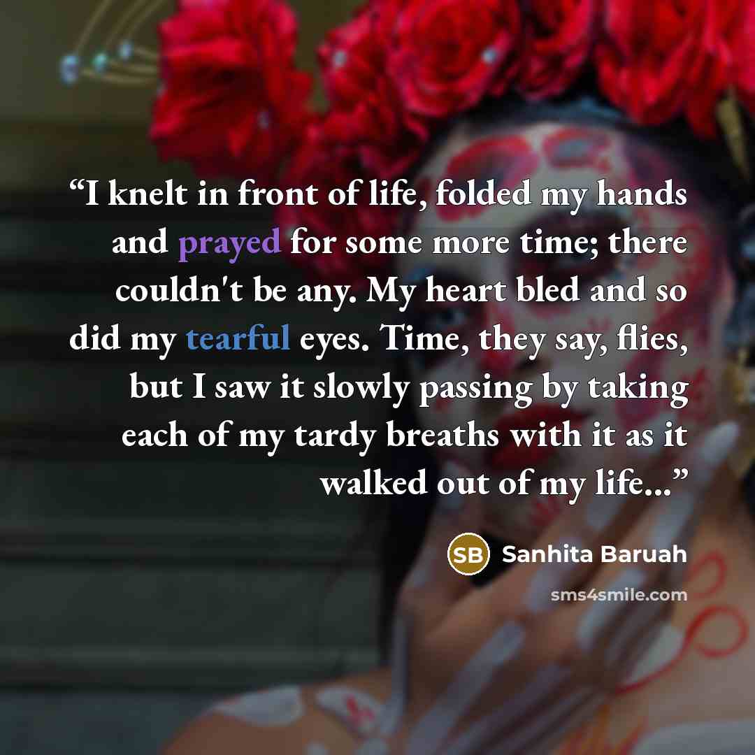 “I knelt in front of life, folded my hands and prayed for some more time; there couldn't be any. My heart bled and so did my tearful eyes. Time, they say, flies, but I saw it slowly passing by taking each of my tardy breaths with it as it walked out of my life...” quote by Sanhita Baruah