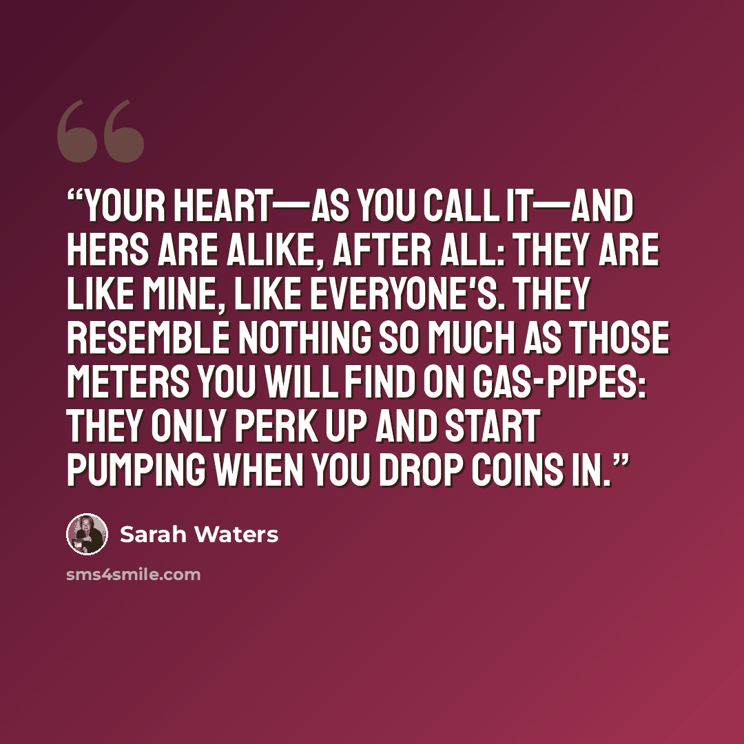 “Your heart—as you call it—and hers are alike, after all: they are like mine, like everyone's. They resemble nothing so much as those meters you will find on gas-pipes: they only perk up and start pumping when you drop coins in.” quote by Sarah Waters