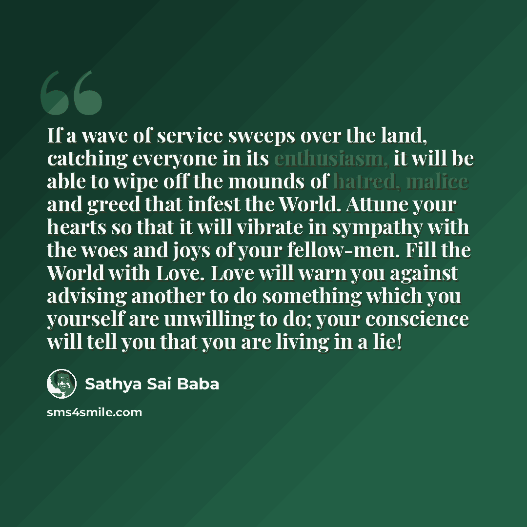 “If a wave of service sweeps over the land, catching everyone in its enthusiasm, it will be able to wipe off the mounds of hatred, malice and greed that infest the World. Attune your hearts so that it will vibrate in sympathy with the woes and joys of your fellow-men. Fill the World with Love. Love…” quote by Sathya Sai Baba