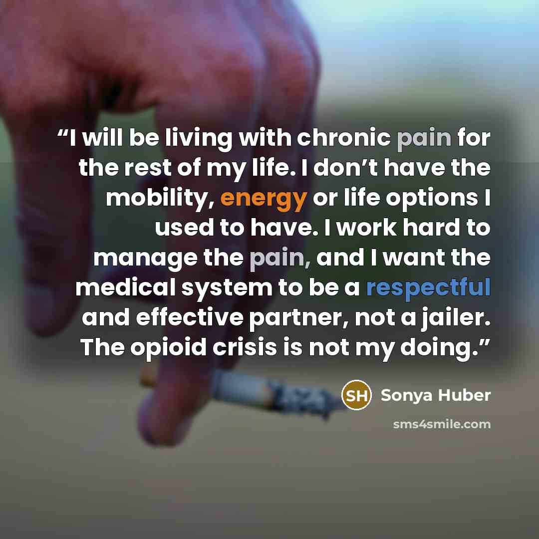 “I will be living with chronic pain for the rest of my life. I don’t have the mobility, energy or life options I used to have. I work hard to manage the pain, and I want the medical system to be a respectful and effective partner, not a jailer. The opioid crisis is not my doing.” quote by Sonya Huber