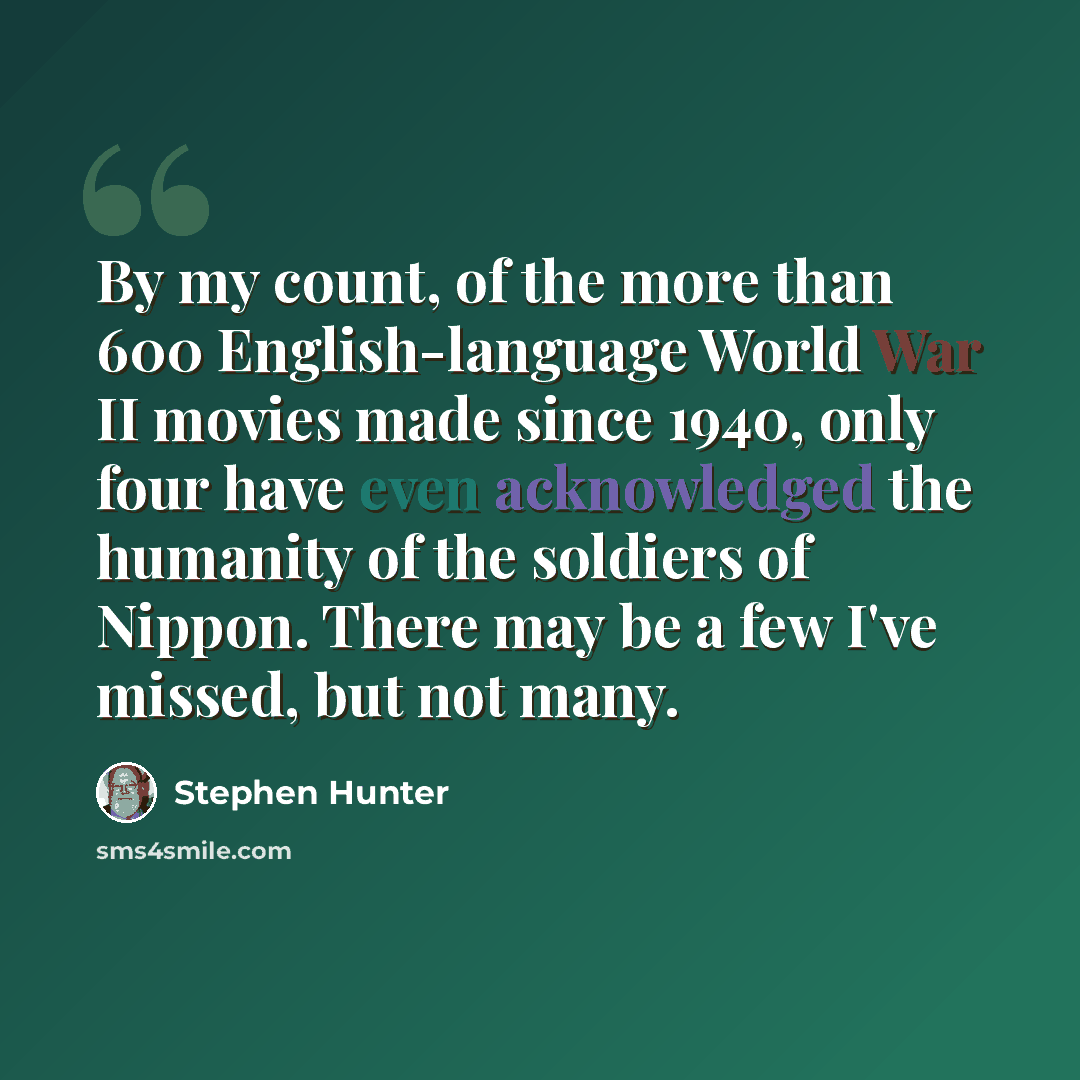 “By my count, of the more than 600 English-language World War II movies made since 1940, only four have even acknowledged the humanity of the soldiers of Nippon. There may be a few I've missed, but not many.” quote by Stephen Hunter