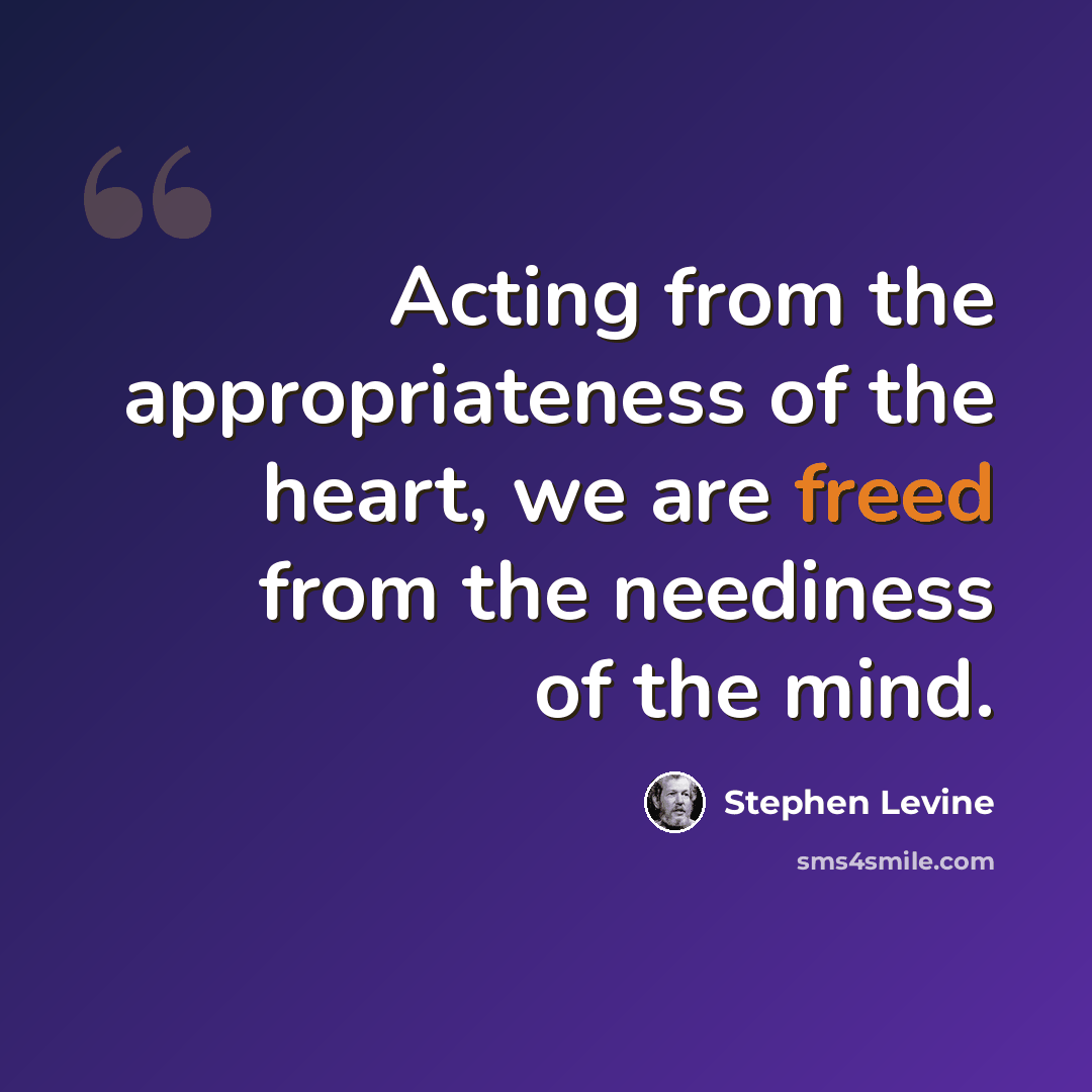“Acting from the appropriateness of the heart, we are freed from the neediness of the mind.” quote by Stephen Levine