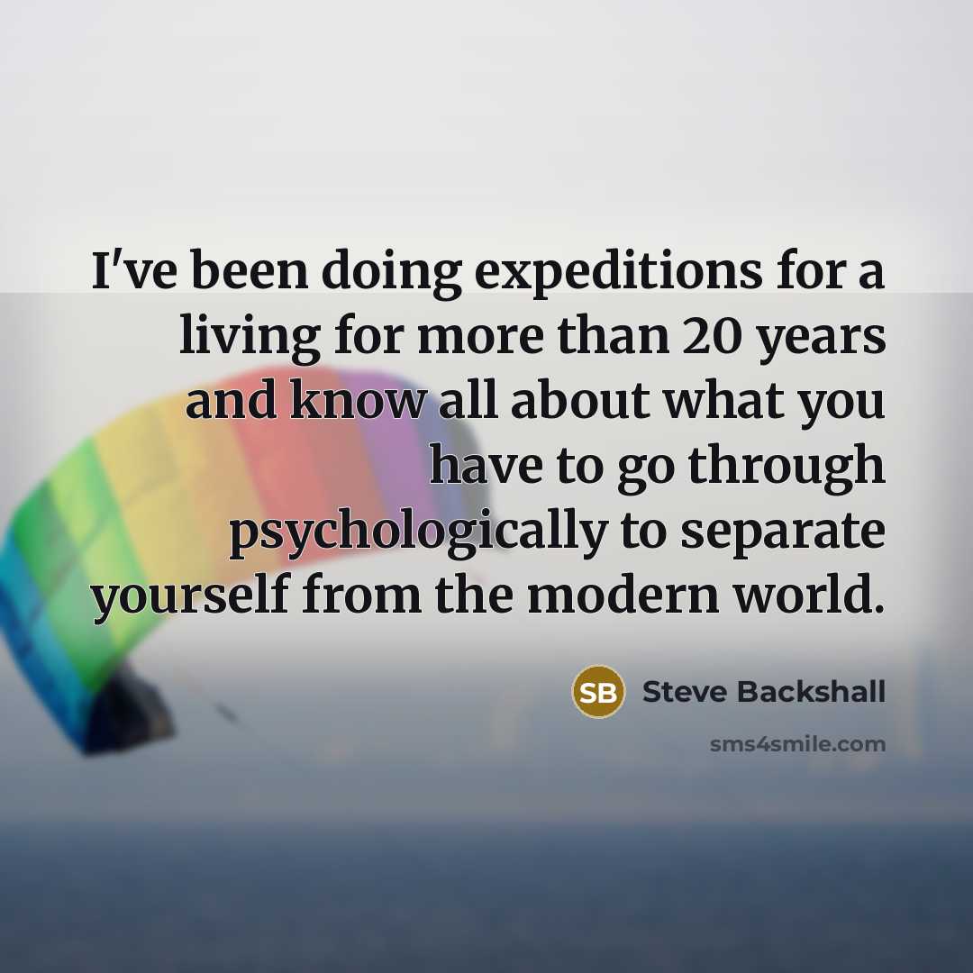 “I've been doing expeditions for a living for more than 20 years and know all about what you have to go through psychologically to separate yourself from the modern world.” quote by Steve Backshall