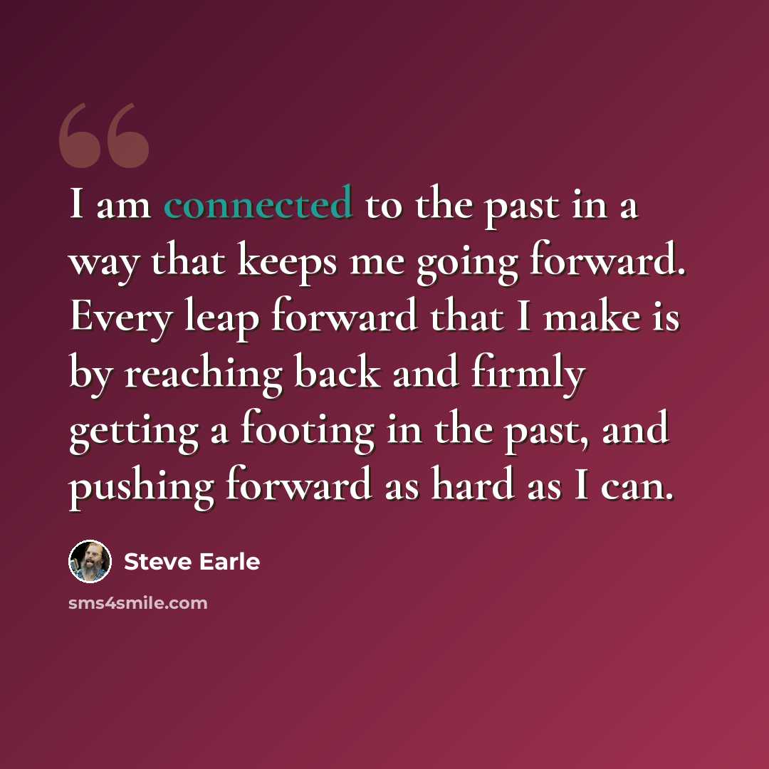 “I am connected to the past in a way that keeps me going forward. Every leap forward that I make is by reaching back and firmly getting a footing in the past, and pushing forward as hard as I can.” quote by Steve Earle