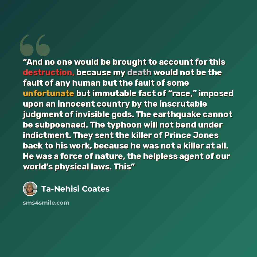 “And no one would be brought to account for this destruction, because my death would not be the fault of any human but the fault of some unfortunate but immutable fact of “race,” imposed upon an innocent country by the inscrutable judgment of invisible gods. The earthquake cannot be subpoenaed. The…” quote by Ta-Nehisi Coates