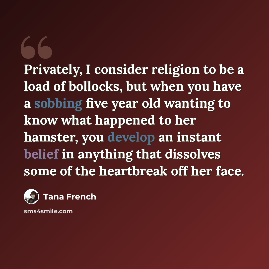 “Privately, I consider religion to be a load of bollocks, but when you have a sobbing five year old wanting to know what happened to her hamster, you develop an instant belief in anything that dissolves some of the heartbreak off her face.” quote by Tana French