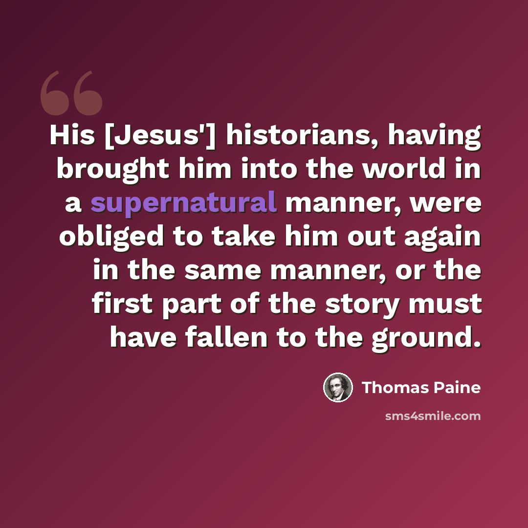 “His [Jesus'] historians, having brought him into the world in a supernatural manner, were obliged to take him out again in the same manner, or the first part of the story must have fallen to the ground.” quote by Thomas Paine