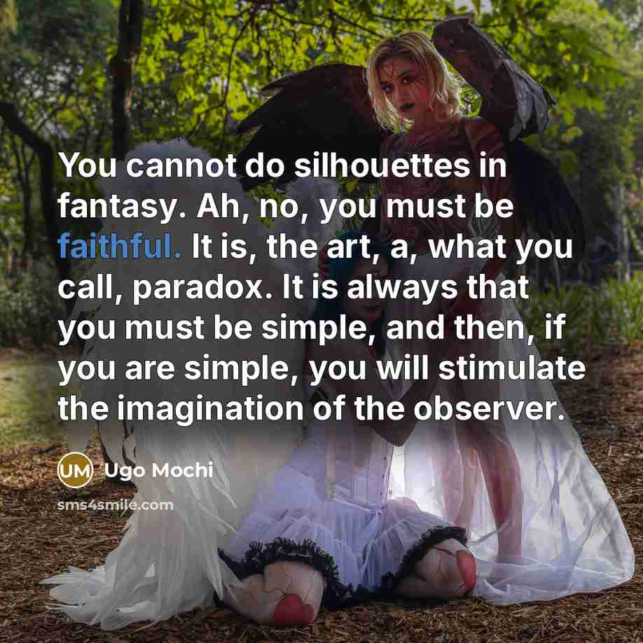 “You cannot do silhouettes in fantasy. Ah, no, you must be faithful. It is, the art, a, what you call, paradox. It is always that you must be simple, and then, if you are simple, you will stimulate the imagination of the observer.” quote by Ugo Mochi